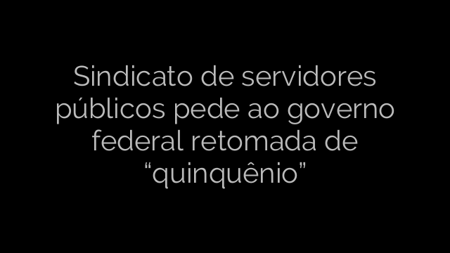 ​Sindicato de servidores públicos pede ao governo federal retomada de “quinquênio” 